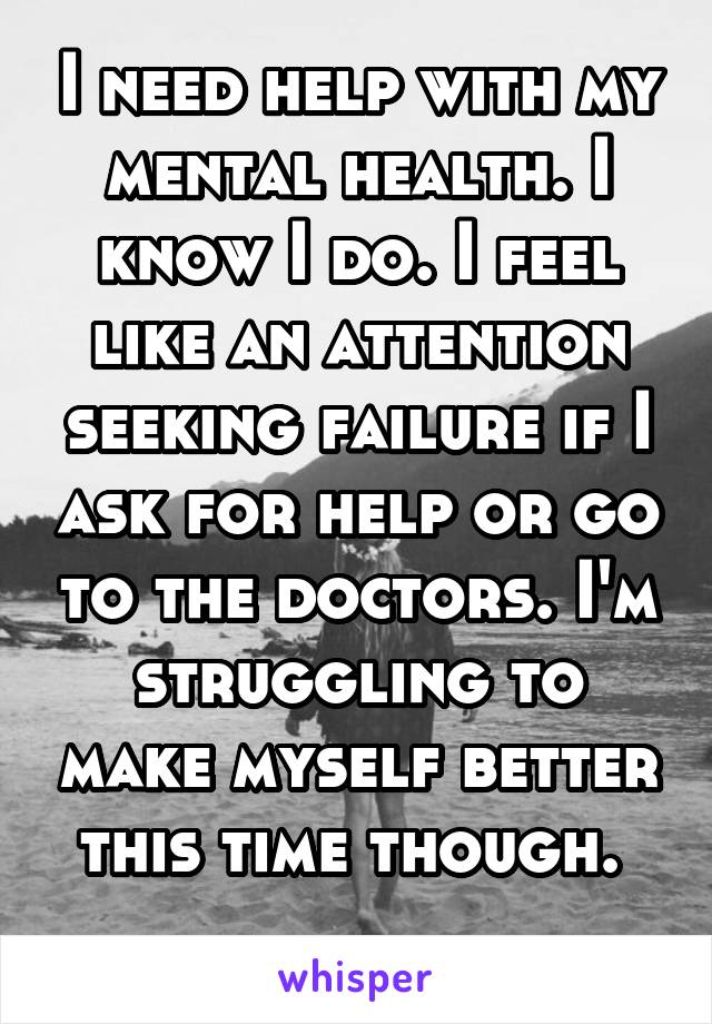 I need help with my mental health. I know I do. I feel like an attention seeking failure if I ask for help or go to the doctors. I'm struggling to make myself better this time though. 
