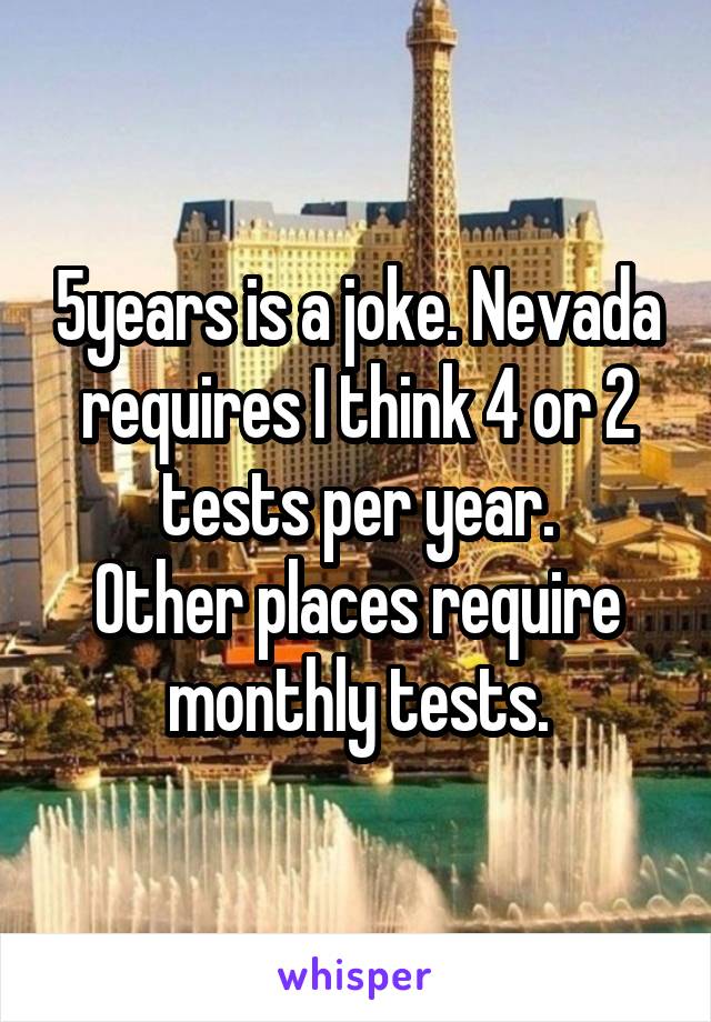 5years is a joke. Nevada requires I think 4 or 2 tests per year.
Other places require monthly tests.