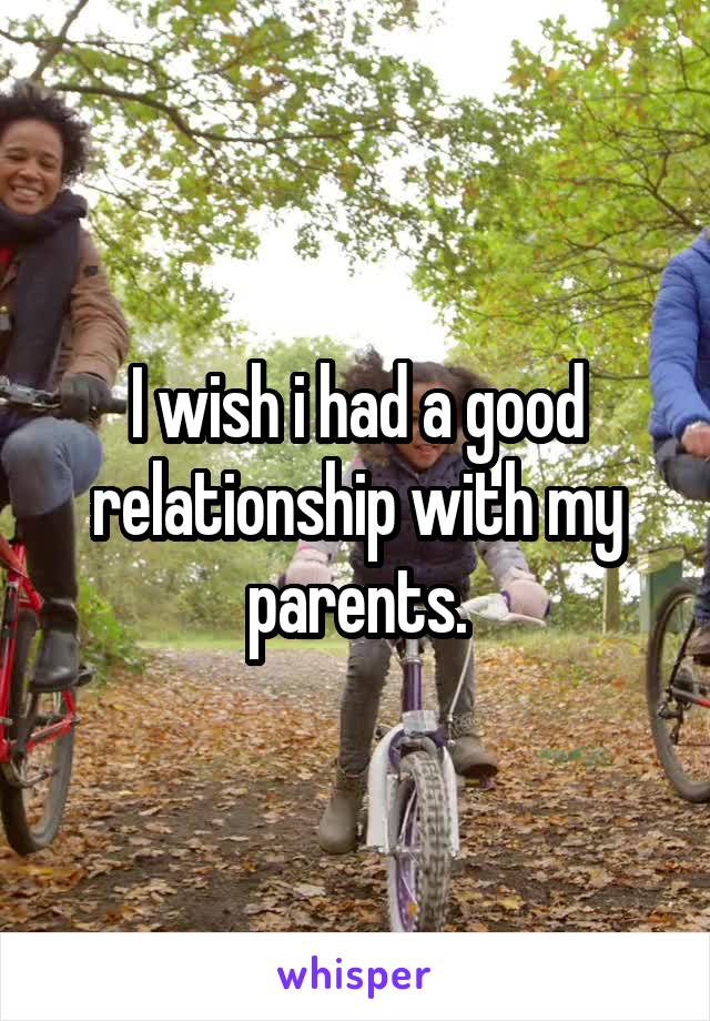 I wish i had a good relationship with my parents.