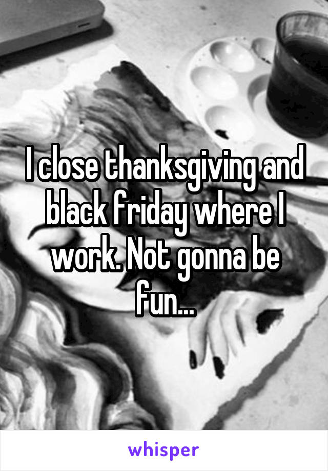 I close thanksgiving and black friday where I work. Not gonna be fun...