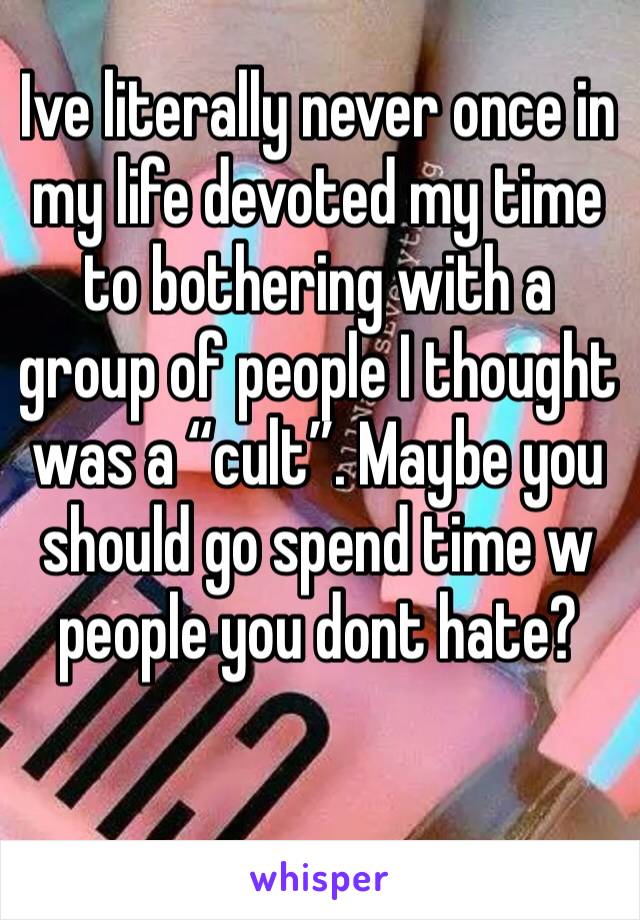 Ive literally never once in my life devoted my time to bothering with a group of people I thought was a “cult”. Maybe you should go spend time w people you dont hate?