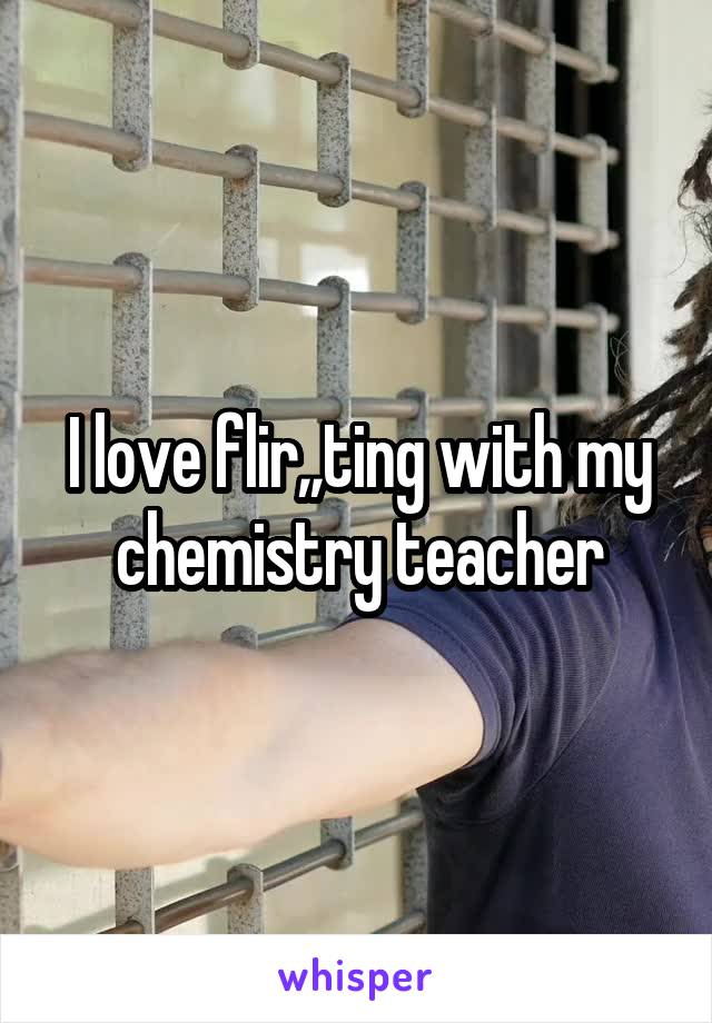 I love flir,,ting with my chemistry teacher