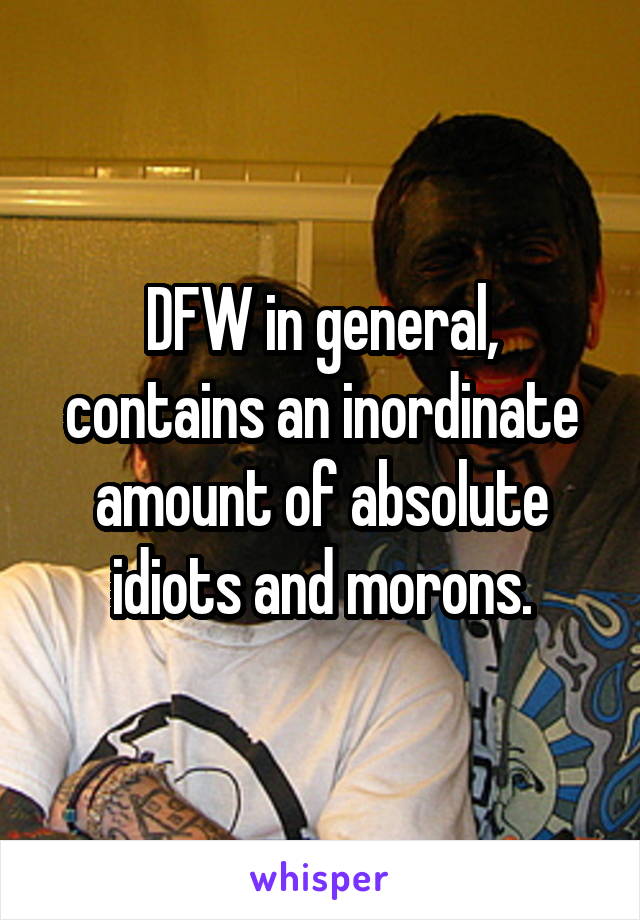 DFW in general, contains an inordinate amount of absolute idiots and morons.