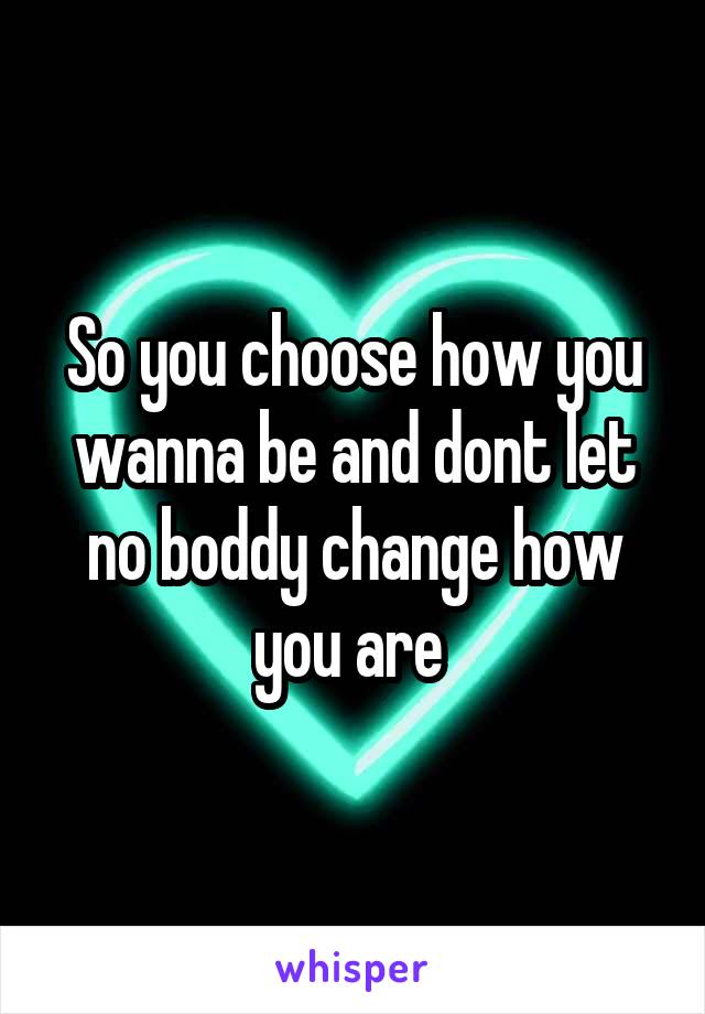 So you choose how you wanna be and dont let no boddy change how you are 