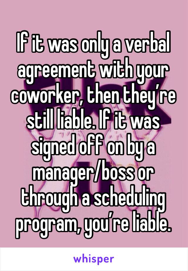 If it was only a verbal agreement with your coworker, then they’re still liable. If it was signed off on by a manager/boss or through a scheduling program, you’re liable. 