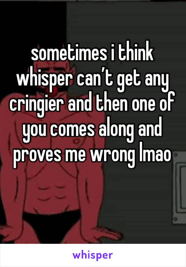 sometimes i think whisper can’t get any cringier and then one of you comes along and proves me wrong lmao
