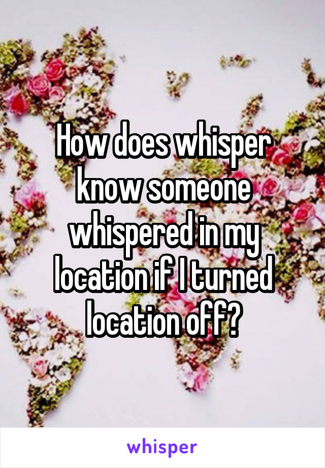 How does whisper know someone whispered in my location if I turned location off?
