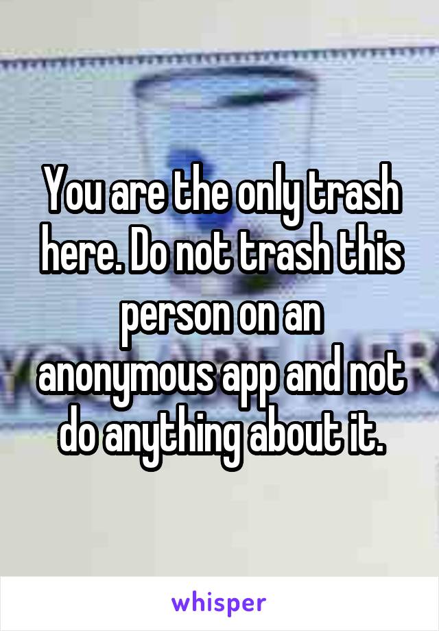 You are the only trash here. Do not trash this person on an anonymous app and not do anything about it.