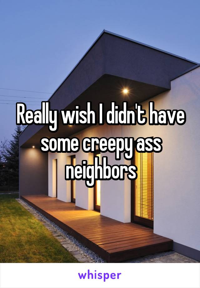 Really wish I didn't have some creepy ass neighbors