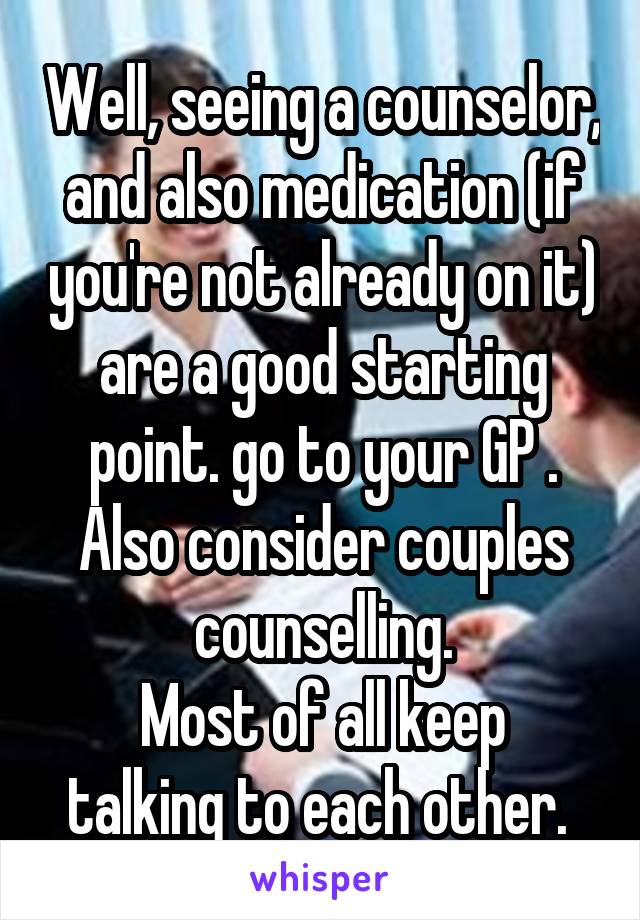 Well, seeing a counselor, and also medication (if you're not already on it) are a good starting point. go to your GP .
Also consider couples counselling.
Most of all keep talking to each other. 