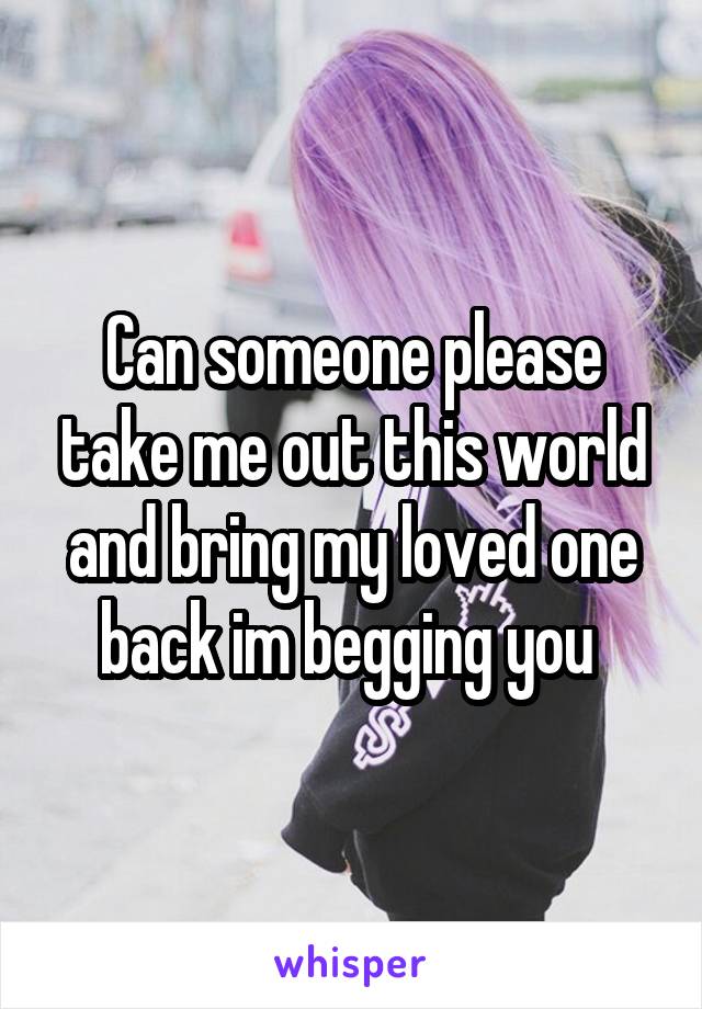 Can someone please take me out this world and bring my loved one back im begging you 