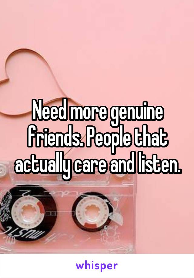 Need more genuine friends. People that actually care and listen.