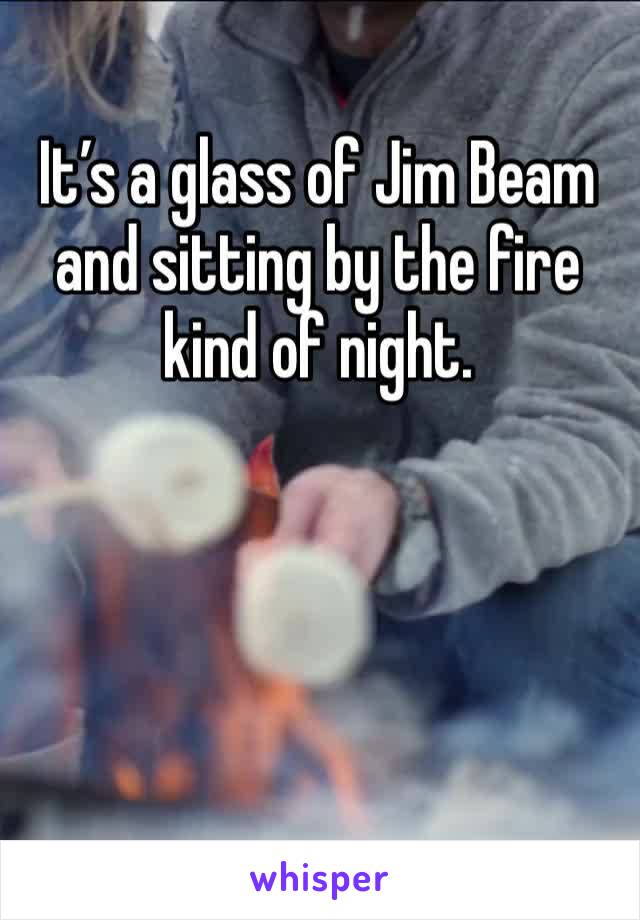 It’s a glass of Jim Beam and sitting by the fire kind of night.