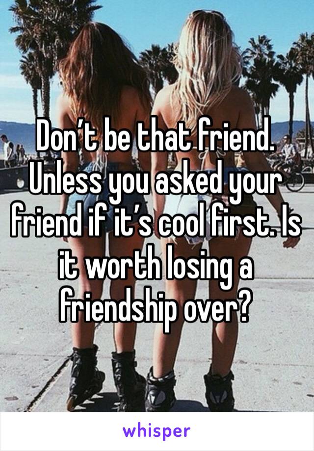 Don’t be that friend. Unless you asked your friend if it’s cool first. Is  it worth losing a friendship over?