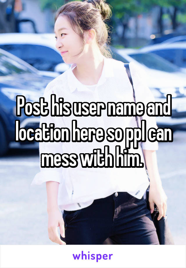 Post his user name and location here so ppl can mess with him. 