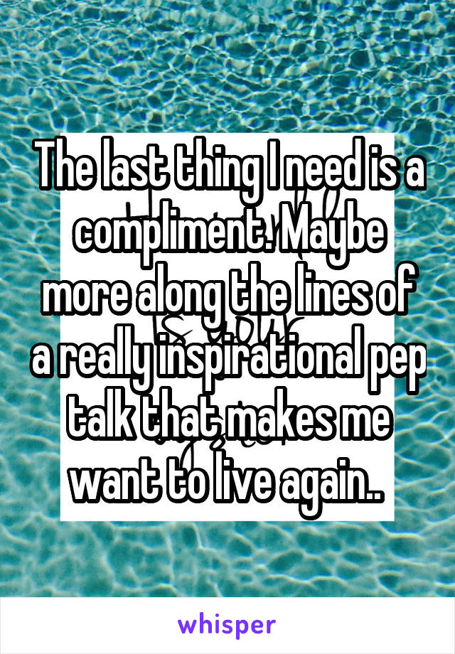 The last thing I need is a compliment. Maybe more along the lines of a really inspirational pep talk that makes me want to live again.. 