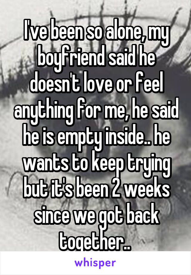 I've been so alone, my boyfriend said he doesn't love or feel anything for me, he said he is empty inside.. he wants to keep trying but it's been 2 weeks since we got back together.. 