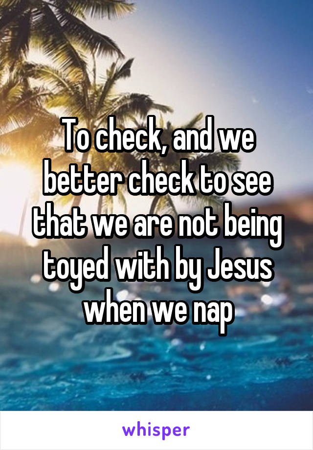 To check, and we better check to see that we are not being toyed with by Jesus when we nap