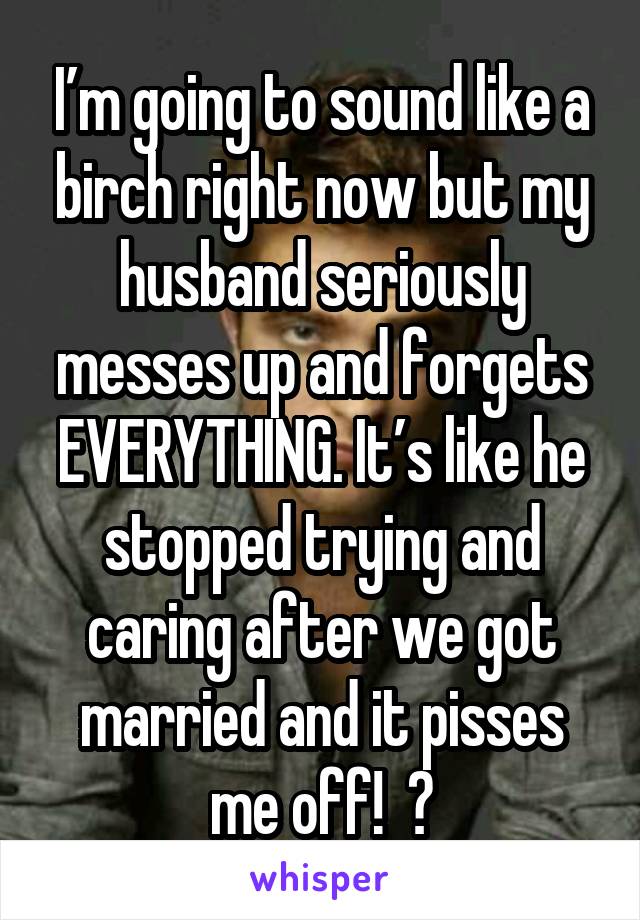 I’m going to sound like a birch right now but my husband seriously messes up and forgets EVERYTHING. It’s like he stopped trying and caring after we got married and it pisses me off!  🤬