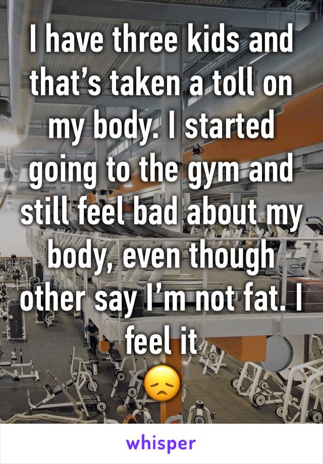 I have three kids and that’s taken a toll on my body. I started going to the gym and still feel bad about my body, even though other say I’m not fat. I feel it 
😞