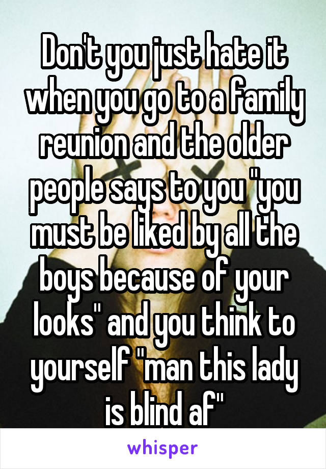 Don't you just hate it when you go to a family reunion and the older people says to you "you must be liked by all the boys because of your looks" and you think to yourself "man this lady is blind af"