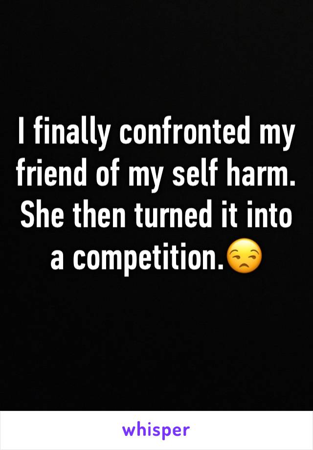 I finally confronted my friend of my self harm. She then turned it into a competition.😒