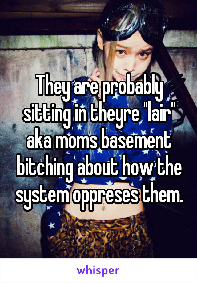 They are probably sitting in theyre "lair" aka moms basement bitching about how the system oppreses them.