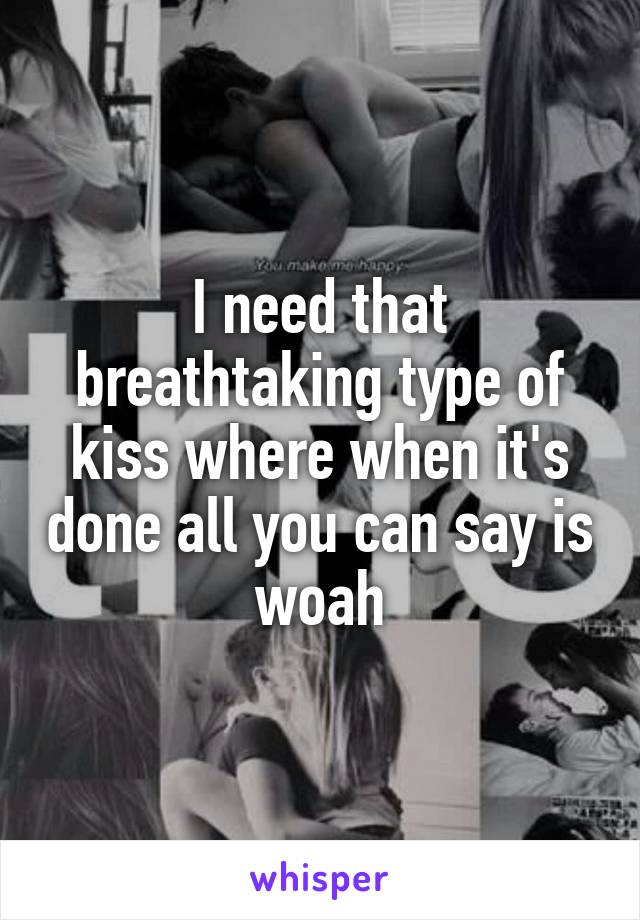 I need that breathtaking type of kiss where when it's done all you can say is woah