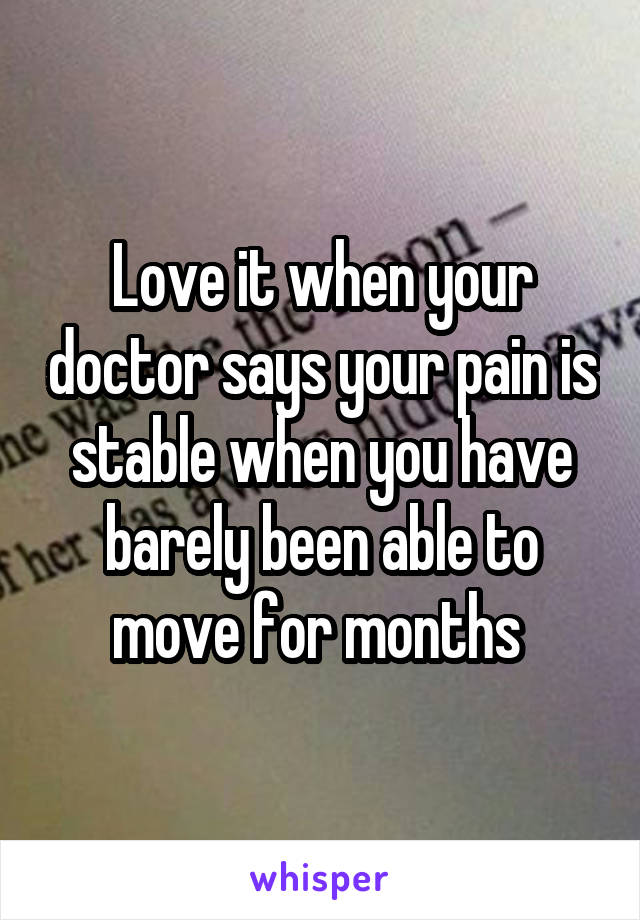 Love it when your doctor says your pain is stable when you have barely been able to move for months 