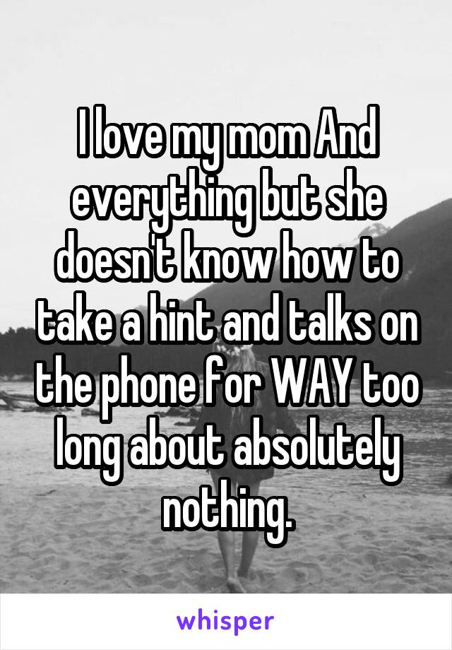 I love my mom And everything but she doesn't know how to take a hint and talks on the phone for WAY too long about absolutely nothing.