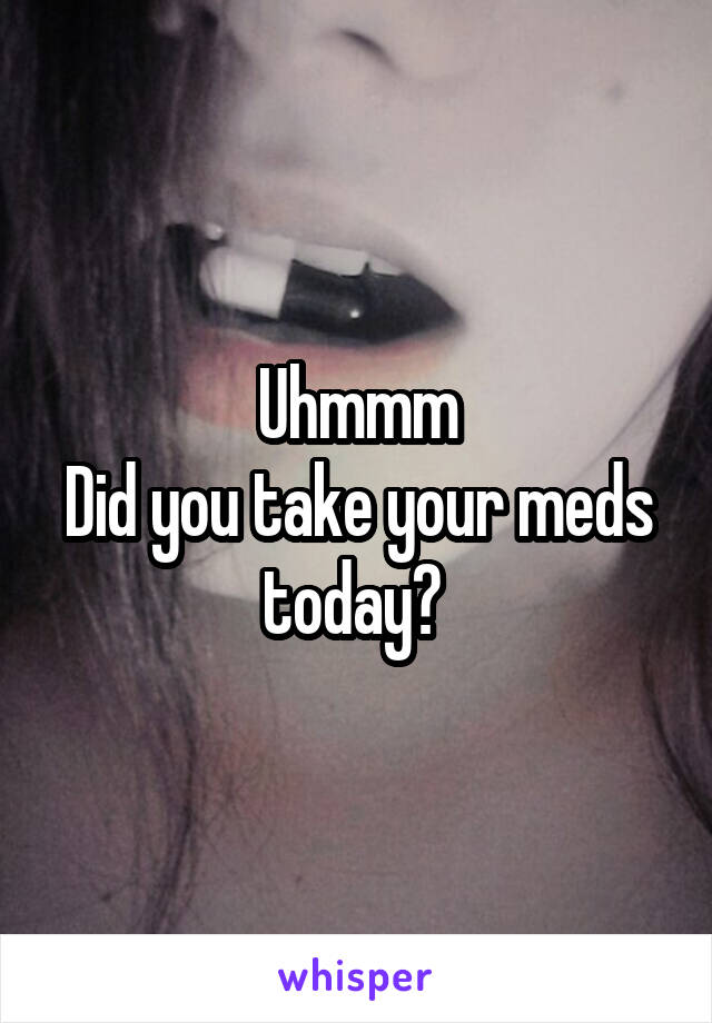 Uhmmm
Did you take your meds today? 