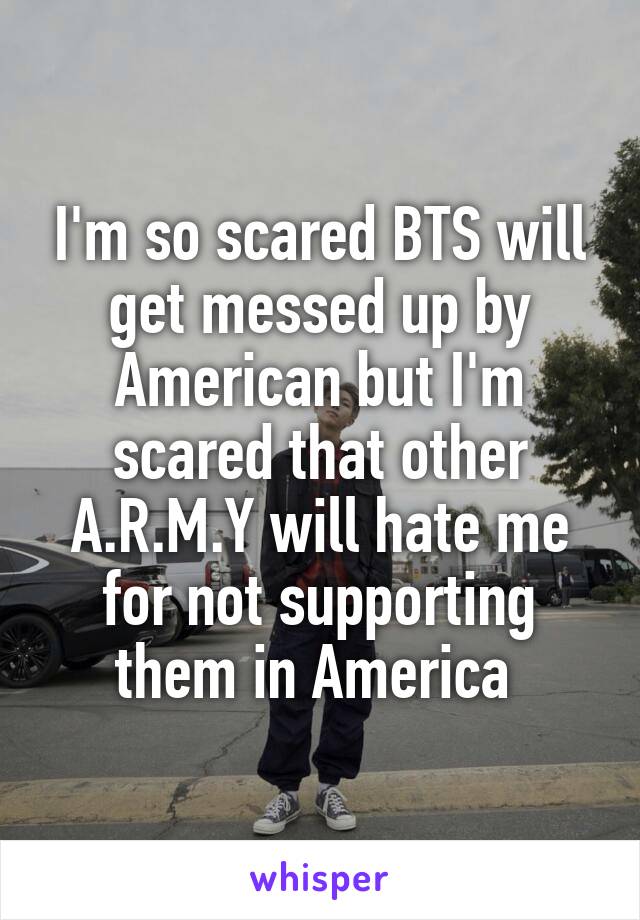I'm so scared BTS will get messed up by American but I'm scared that other A.R.M.Y will hate me for not supporting them in America 