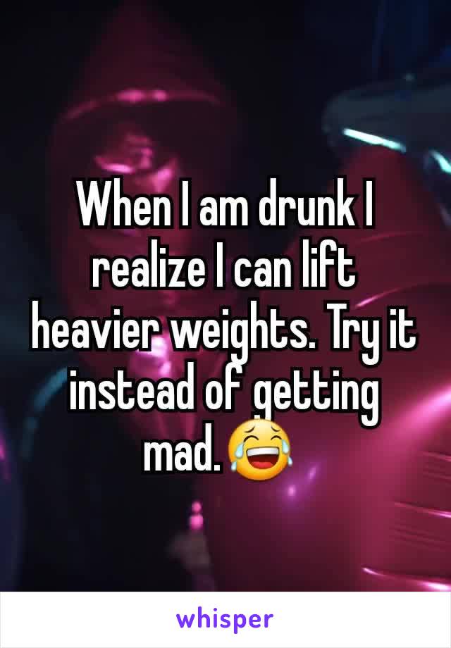When I am drunk I realize I can lift heavier weights. Try it instead of getting mad.😂 