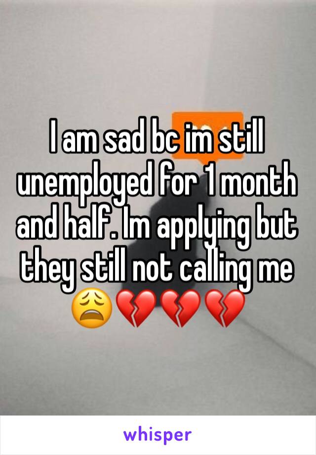 I am sad bc im still unemployed for 1 month and half. Im applying but they still not calling me 😩💔💔💔