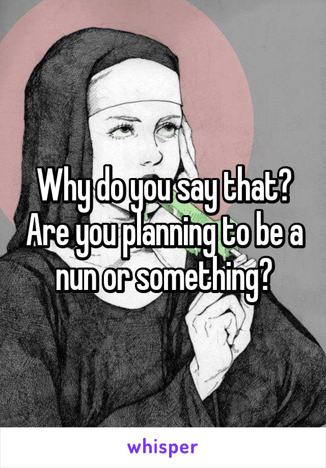 Why do you say that? Are you planning to be a nun or something?