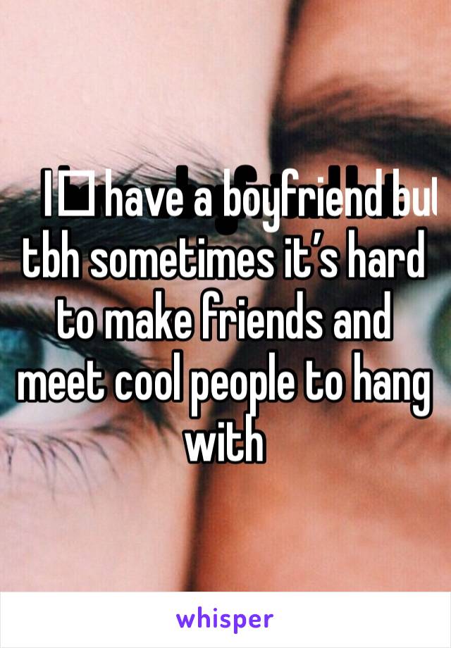 I️ have a boyfriend but tbh sometimes it’s hard to make friends and meet cool people to hang with 