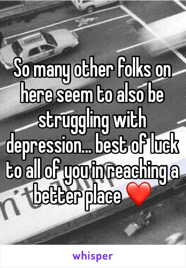 So many other folks on here seem to also be struggling with depression... best of luck to all of you in reaching a better place ❤️