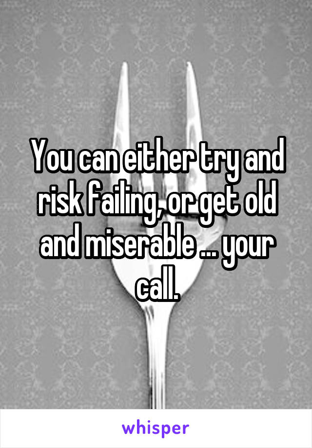 You can either try and risk failing, or get old and miserable ... your call.