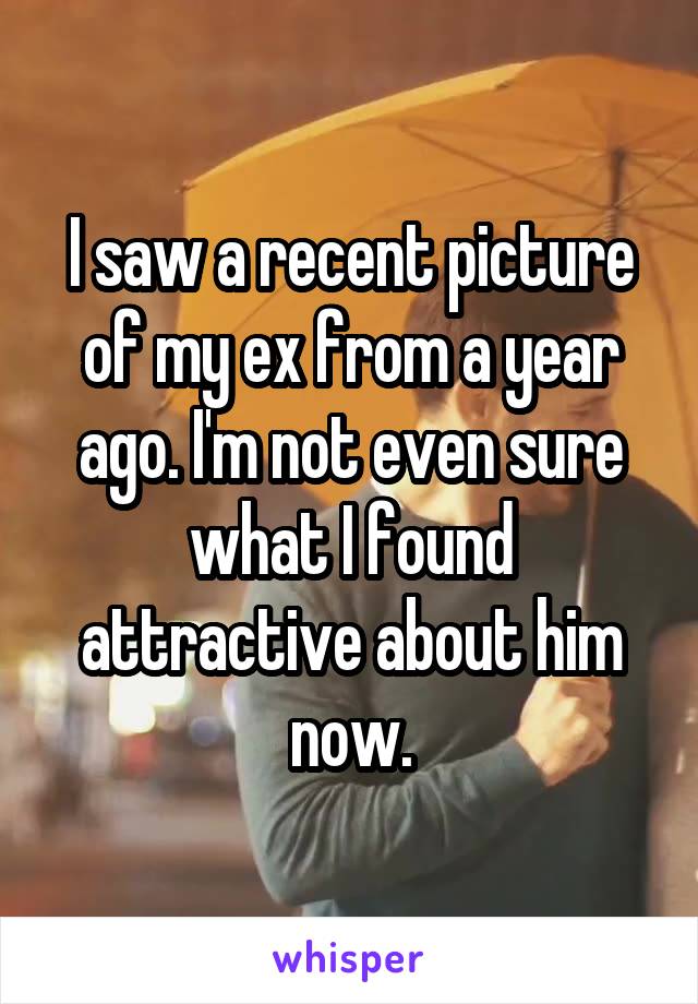 I saw a recent picture of my ex from a year ago. I'm not even sure what I found attractive about him now.