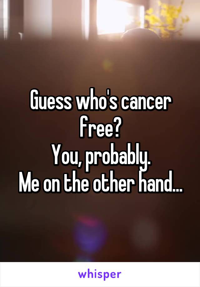 Guess who's cancer free?
You, probably.
Me on the other hand...