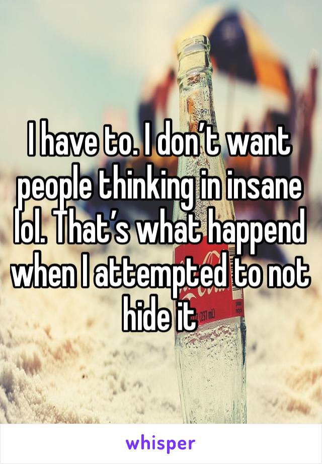 I have to. I don’t want people thinking in insane lol. That’s what happend when I attempted to not hide it