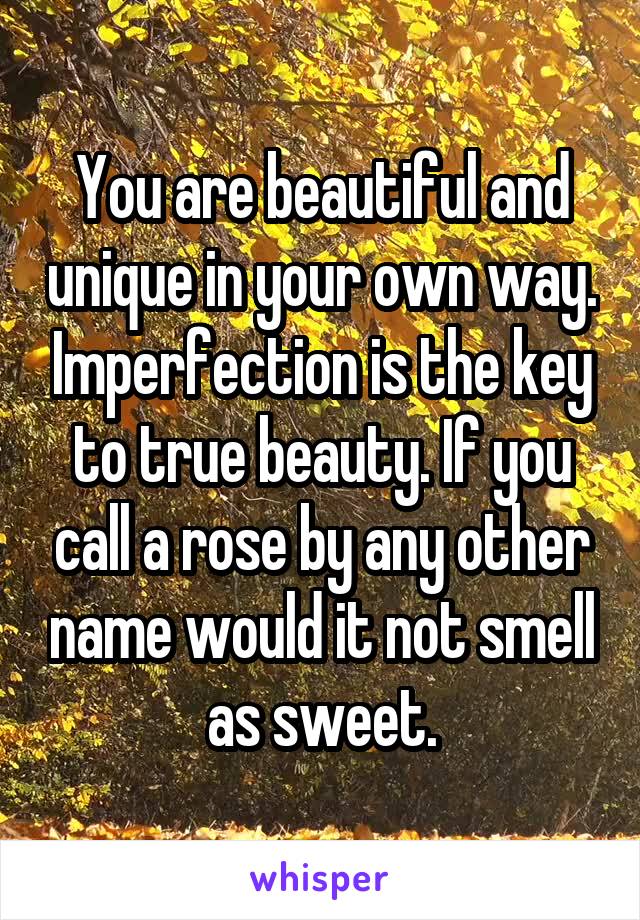You are beautiful and unique in your own way. Imperfection is the key to true beauty. If you call a rose by any other name would it not smell as sweet.
