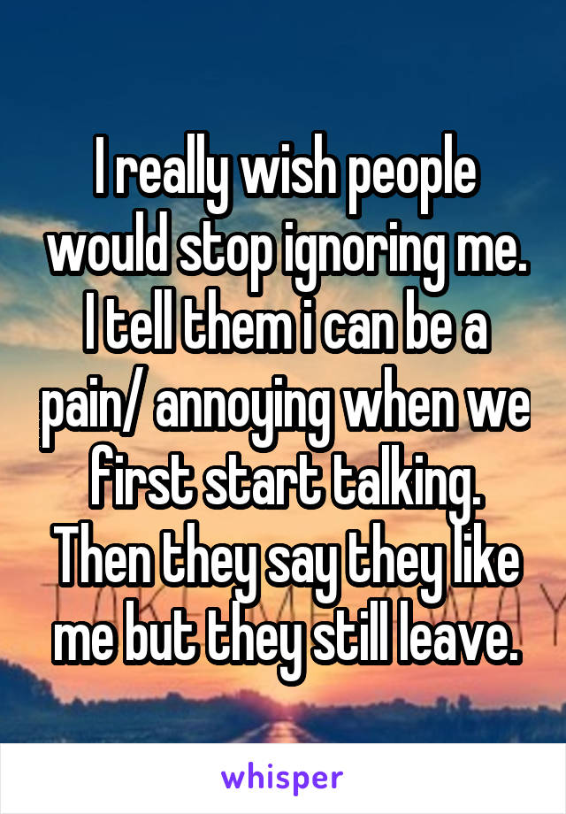 I really wish people would stop ignoring me. I tell them i can be a pain/ annoying when we first start talking. Then they say they like me but they still leave.