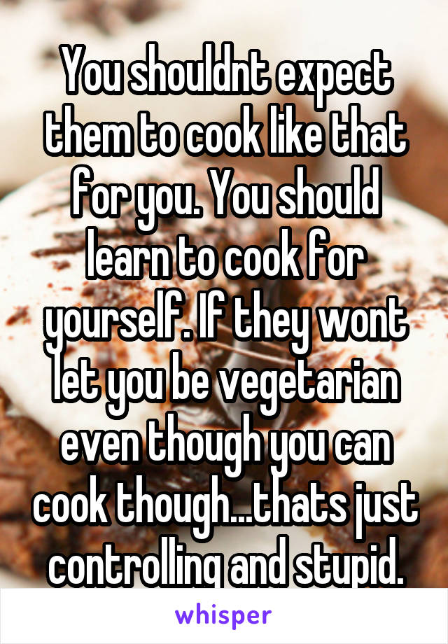 You shouldnt expect them to cook like that for you. You should learn to cook for yourself. If they wont let you be vegetarian even though you can cook though...thats just controlling and stupid.