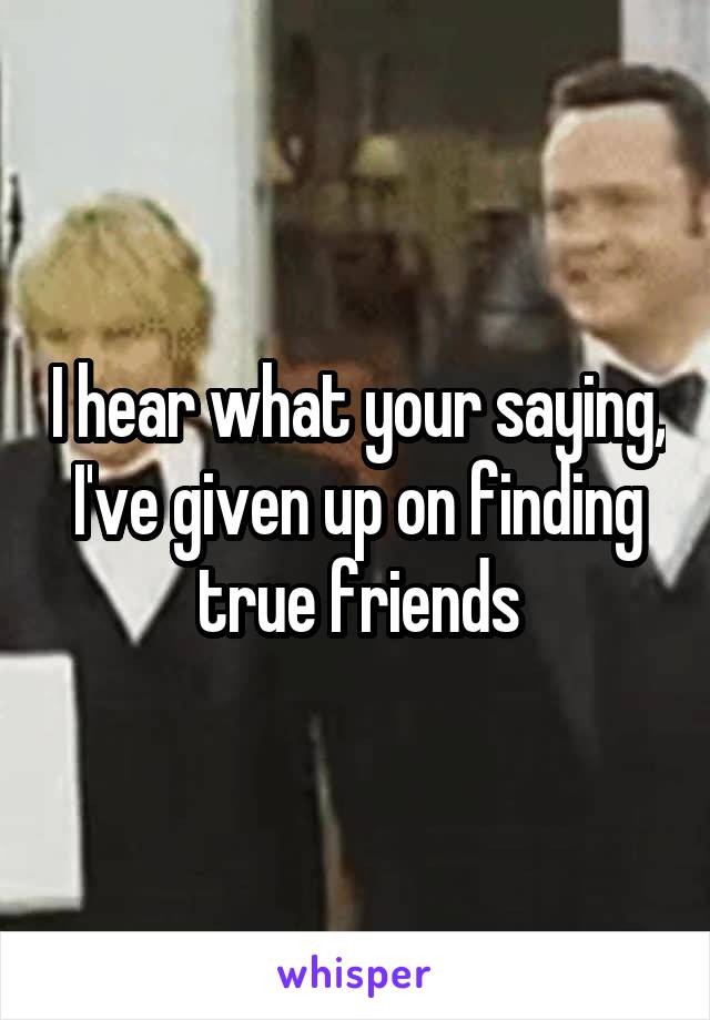 I hear what your saying, I've given up on finding true friends