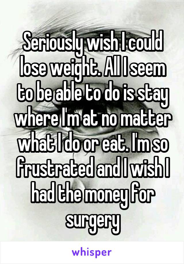 Seriously wish I could lose weight. All I seem to be able to do is stay where I'm at no matter what I do or eat. I'm so frustrated and I wish I had the money for surgery