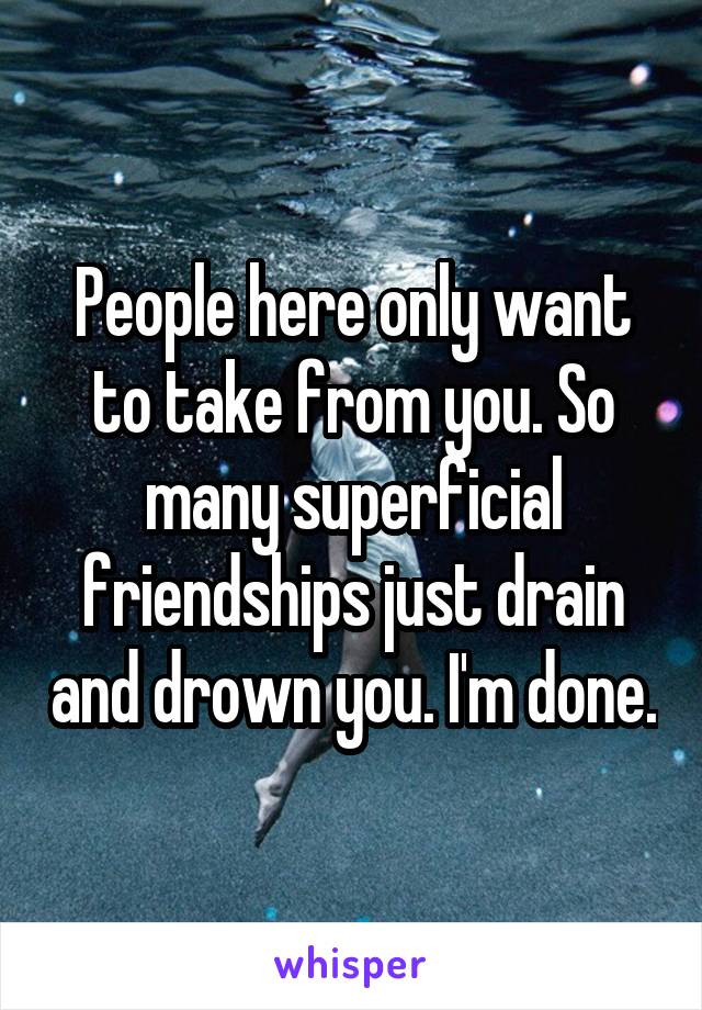 People here only want to take from you. So many superficial friendships just drain and drown you. I'm done.