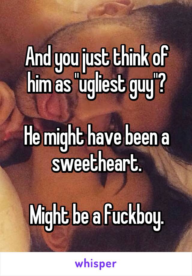 And you just think of him as "ugliest guy"?

He might have been a sweetheart.

Might be a fuckboy.