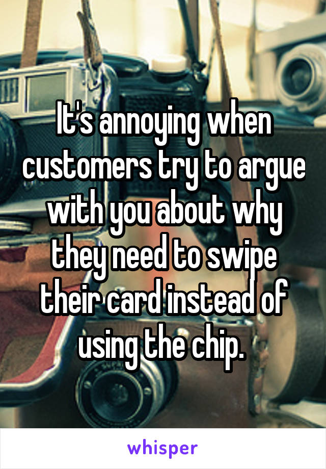 It's annoying when customers try to argue with you about why they need to swipe their card instead of using the chip. 