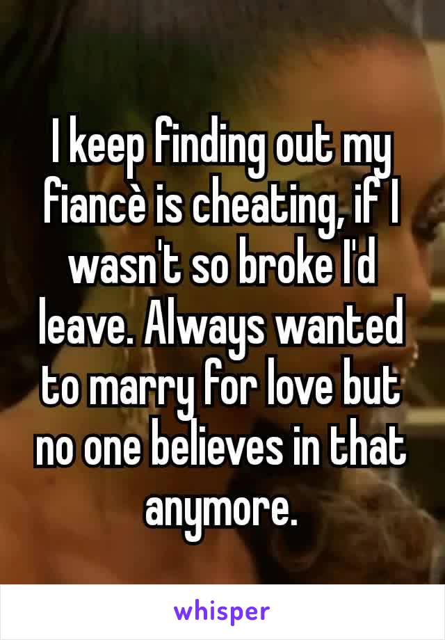 I keep finding out my fiancè is cheating, if I wasn't so broke I'd leave. Always wanted to marry for love but no one believes in that anymore.